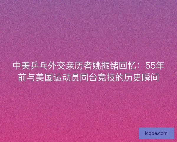 中美乒乓外交亲历者姚振绪回忆：55年前与美国运动员同台竞技的历史瞬间