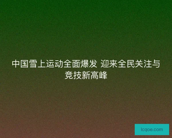 中国雪上运动全面爆发 迎来全民关注与竞技新高峰