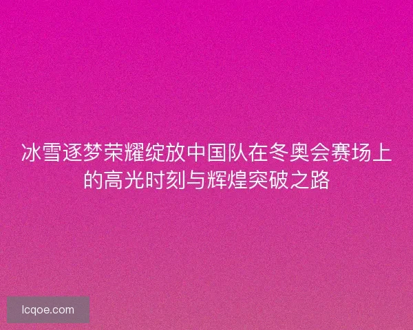 冰雪逐梦荣耀绽放中国队在冬奥会赛场上的高光时刻与辉煌突破之路