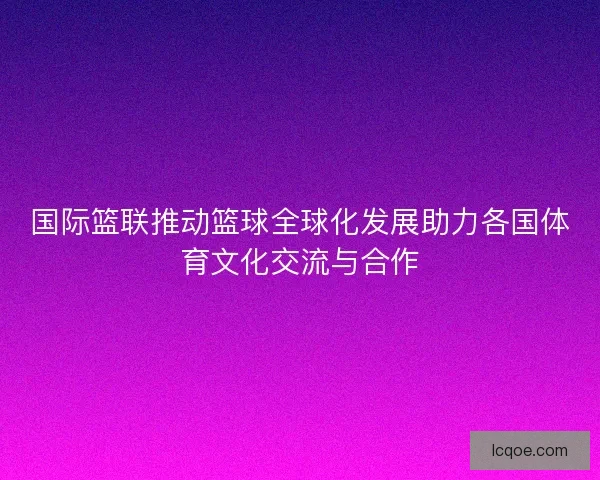 国际篮联推动篮球全球化发展助力各国体育文化交流与合作