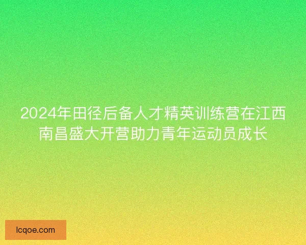 2024年田径后备人才精英训练营在江西南昌盛大开营助力青年运动员成长