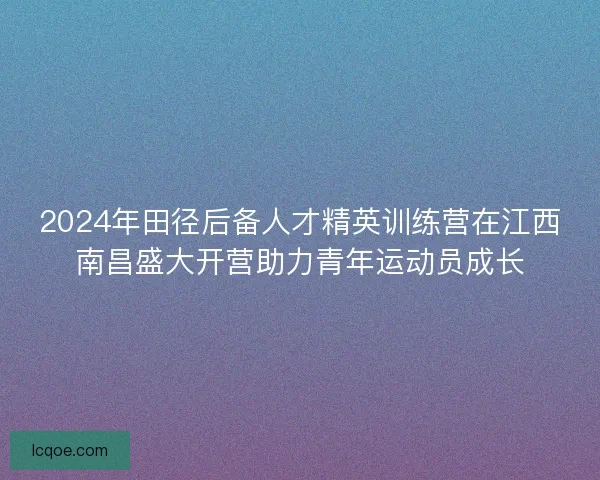 2024年田径后备人才精英训练营在江西南昌盛大开营助力青年运动员成长