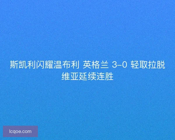 斯凯利闪耀温布利 英格兰 3-0 轻取拉脱维亚延续连胜