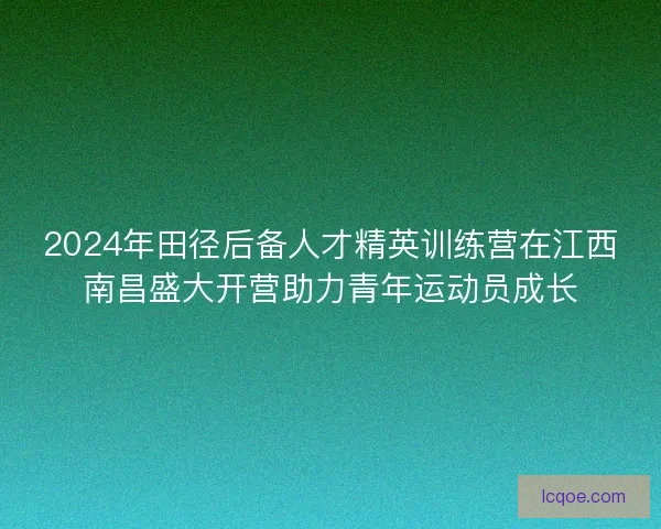 2024年田径后备人才精英训练营在江西南昌盛大开营助力青年运动员成长