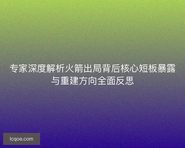 专家深度解析火箭出局背后核心短板暴露与重建方向全面反思
